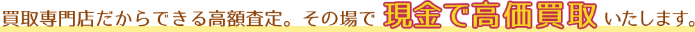 買取専門店だからできる高額査定。その場で現金で高価買取いたします。